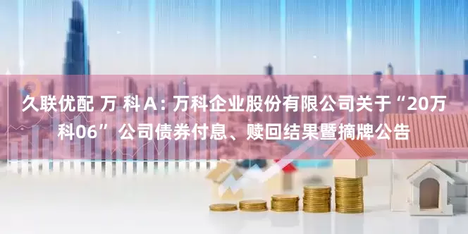 久联优配 万 科Ａ: 万科企业股份有限公司关于“20万科06” 公司债券付息、赎回结果暨摘牌公告
