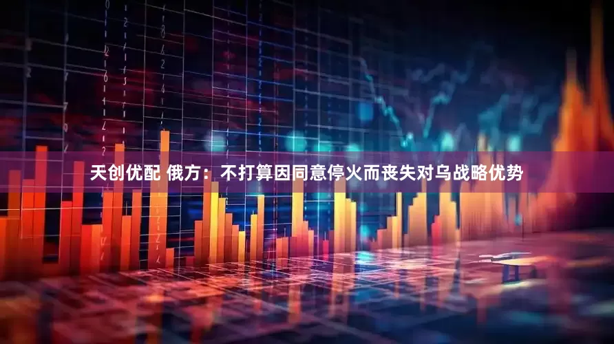 天创优配 俄方：不打算因同意停火而丧失对乌战略优势