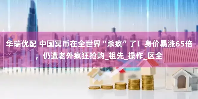 华瑞优配 中国冥币在全世界“杀疯”了！身价暴涨65倍，仍遭老外疯狂抢购_祖先_操作_区全