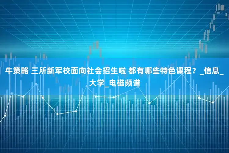 牛策略 三所新军校面向社会招生啦 都有哪些特色课程？_信息_大学_电磁频谱