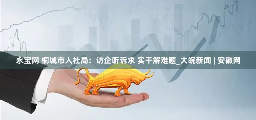 永宝网 桐城市人社局：访企听诉求 实干解难题_大皖新闻 | 安徽网