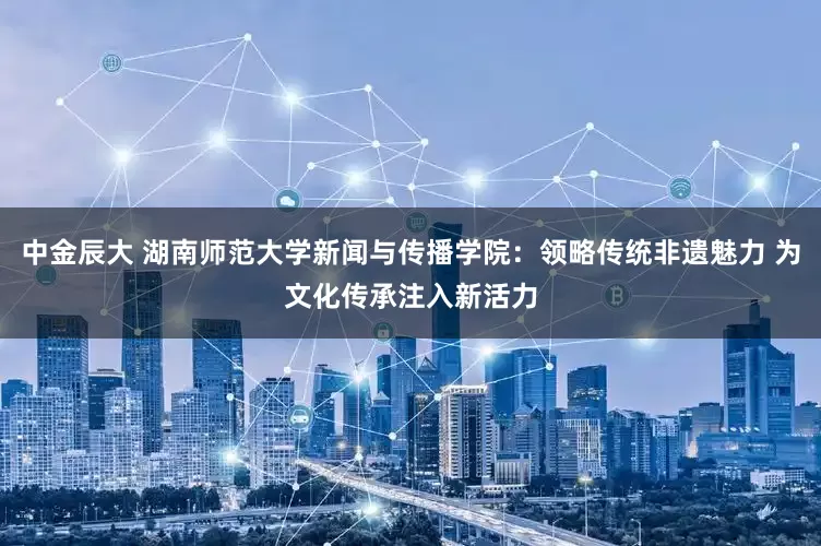 中金辰大 湖南师范大学新闻与传播学院：领略传统非遗魅力 为文化传承注入新活力