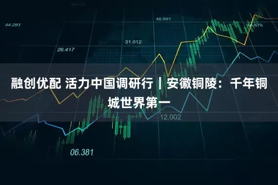 融创优配 活力中国调研行｜安徽铜陵：千年铜城世界第一