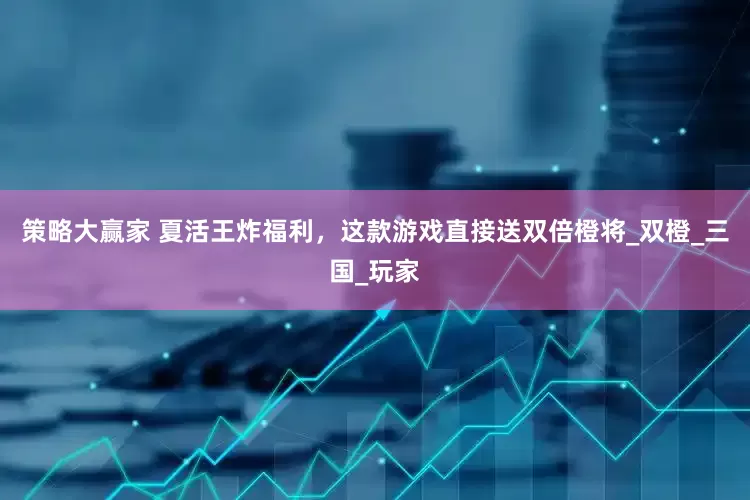 策略大赢家 夏活王炸福利，这款游戏直接送双倍橙将_双橙_三国_玩家