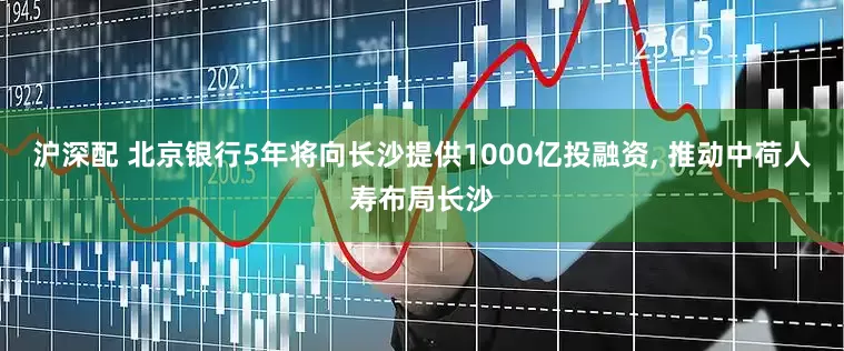 沪深配 北京银行5年将向长沙提供1000亿投融资, 推动中荷人寿布局长沙