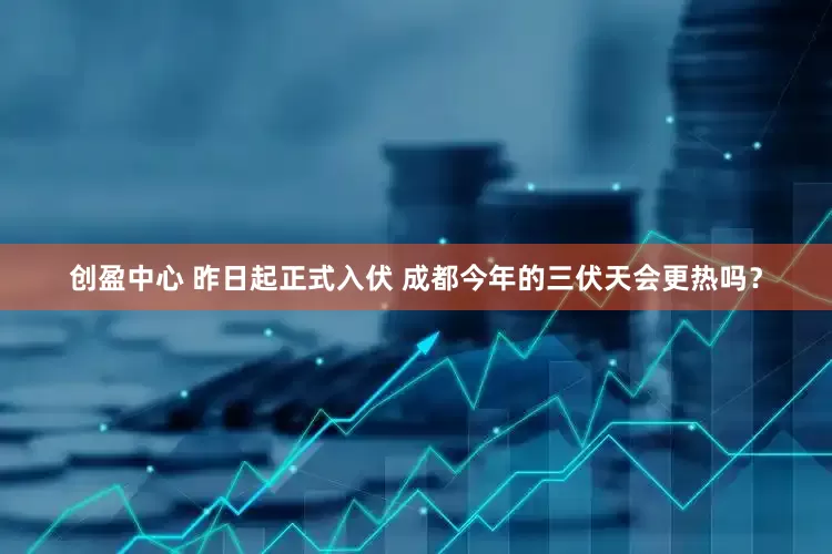 创盈中心 昨日起正式入伏 成都今年的三伏天会更热吗？
