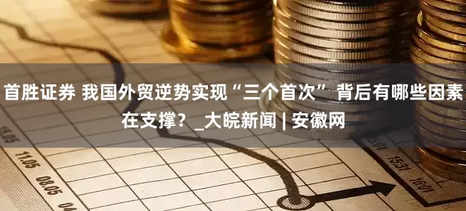 首胜证券 我国外贸逆势实现“三个首次” 背后有哪些因素在支撑？_大皖新闻 | 安徽网