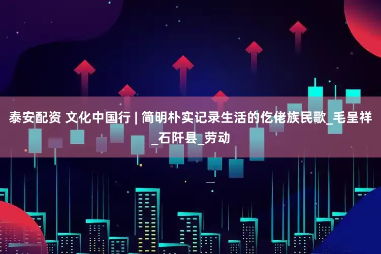 泰安配资 文化中国行 | 简明朴实记录生活的仡佬族民歌_毛呈祥_石阡县_劳动