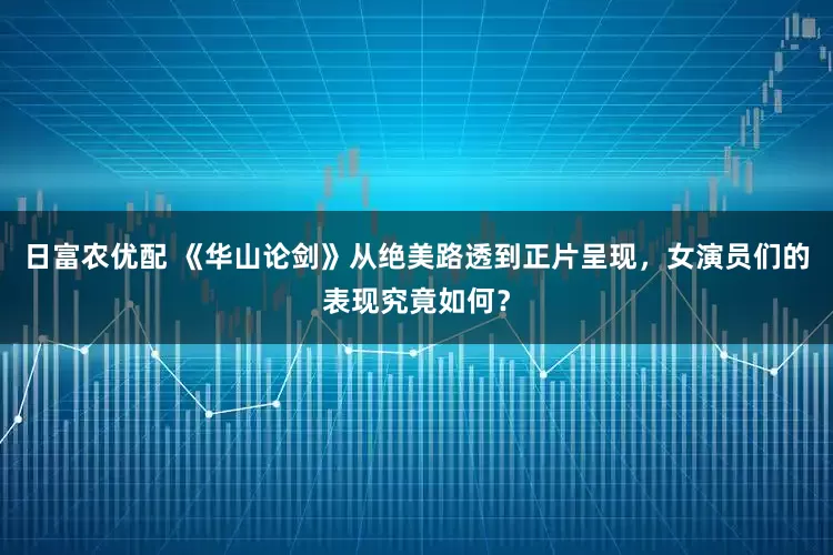 日富农优配 《华山论剑》从绝美路透到正片呈现，女演员们的表现究竟如何？