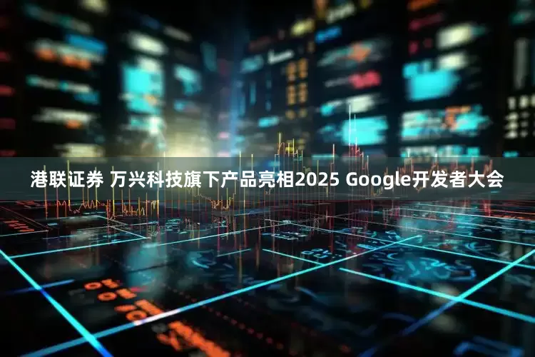 港联证券 万兴科技旗下产品亮相2025 Google开发者大会