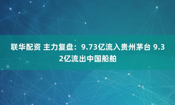 联华配资 主力复盘：9.73亿流入贵州茅台 9.32亿流出中国船舶