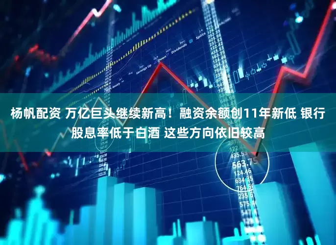 杨帆配资 万亿巨头继续新高!融资余额创11年新低 银行股息率低于白酒 这些方向依旧较高