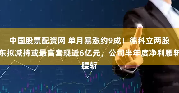 中国股票配资网 单月暴涨约9成！德科立两股东拟减持或最高套现近6亿元，公司半年度净利腰斩