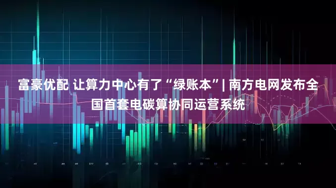富豪优配 让算力中心有了“绿账本”| 南方电网发布全国首套电碳算协同运营系统