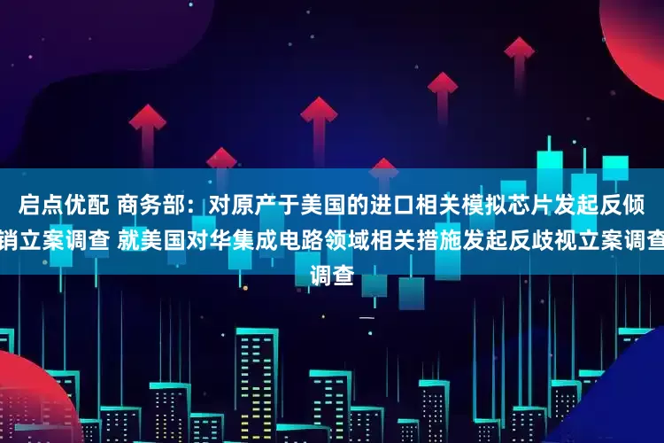 启点优配 商务部：对原产于美国的进口相关模拟芯片发起反倾销立案调查 就美国对华集成电路领域相关措施发起反歧视立案调查