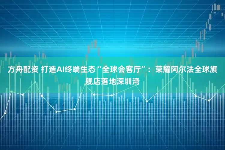 方舟配资 打造AI终端生态“全球会客厅”：荣耀阿尔法全球旗舰店落地深圳湾