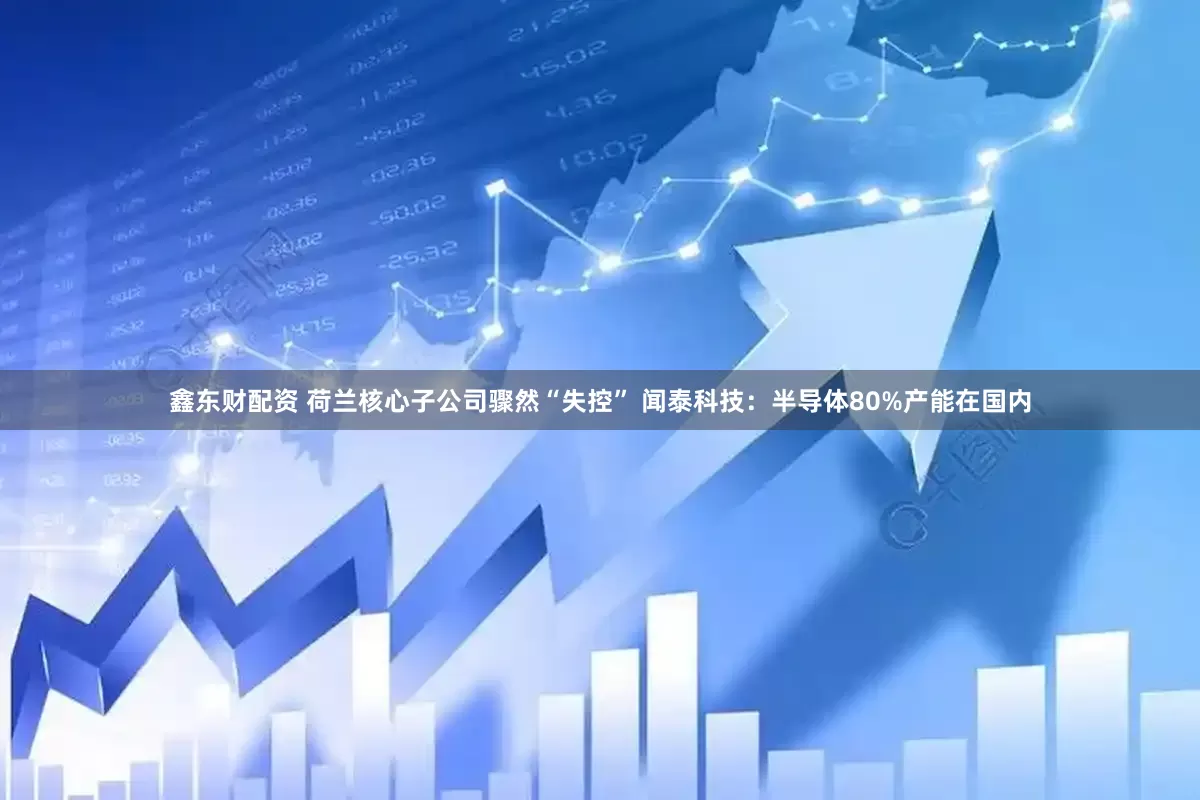 鑫东财配资 荷兰核心子公司骤然“失控” 闻泰科技：半导体80%产能在国内