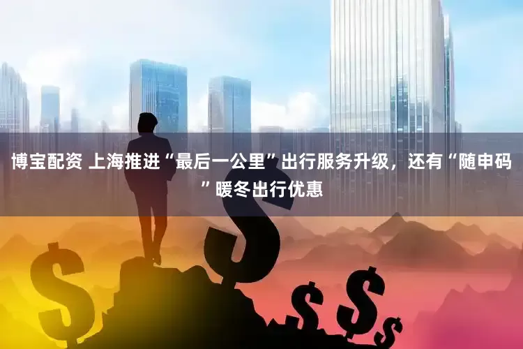 博宝配资 上海推进“最后一公里”出行服务升级，还有“随申码”暖冬出行优惠