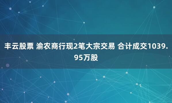 丰云股票 渝农商行现2笔大宗交易 合计成交1039.95万股