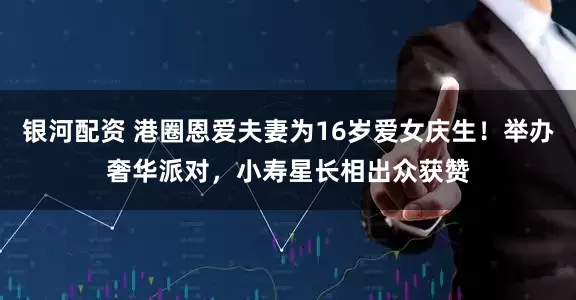 银河配资 港圈恩爱夫妻为16岁爱女庆生！举办奢华派对，小寿星长相出众获赞