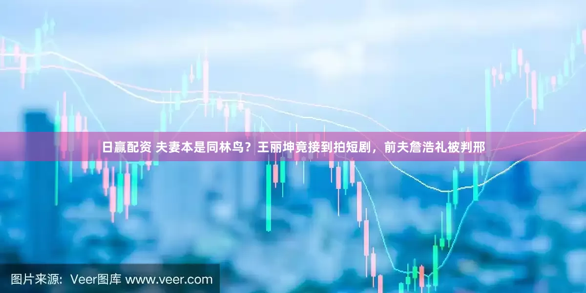 日赢配资 夫妻本是同林鸟？王丽坤竟接到拍短剧，前夫詹浩礼被判邢