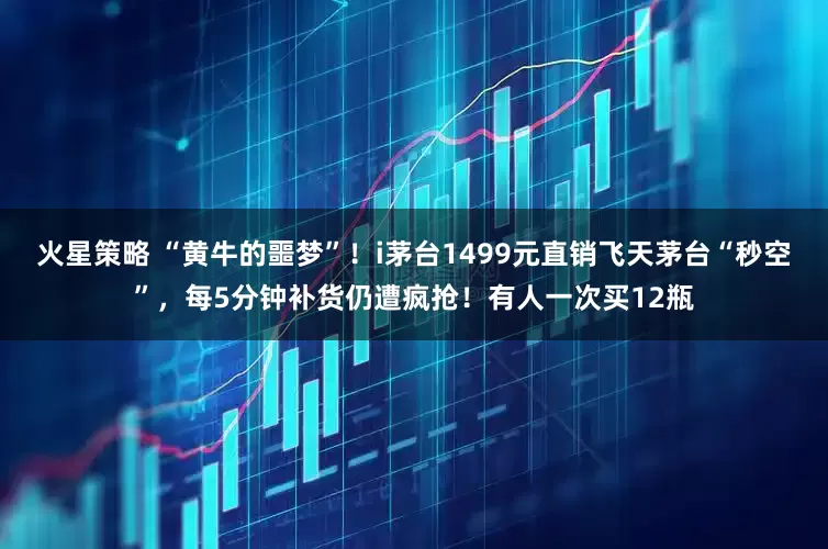 火星策略 “黄牛的噩梦”！i茅台1499元直销飞天茅台“秒空”，每5分钟补货仍遭疯抢！有人一次买12瓶