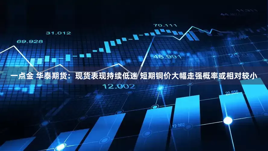 一点金 华泰期货：现货表现持续低迷 短期铜价大幅走强概率或相对较小