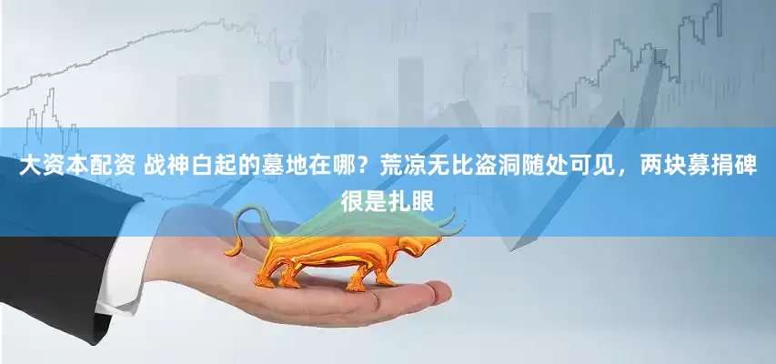 大资本配资 战神白起的墓地在哪？荒凉无比盗洞随处可见，两块募捐碑很是扎眼