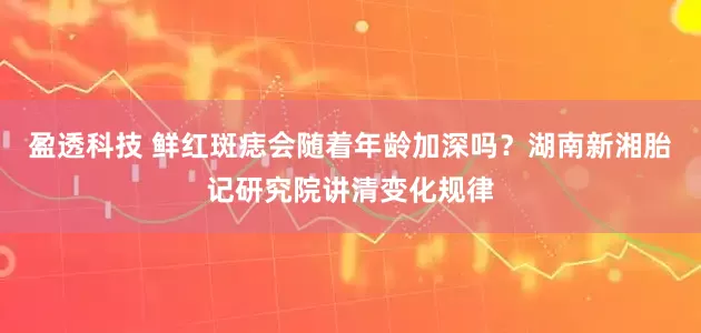 盈透科技 鲜红斑痣会随着年龄加深吗？湖南新湘胎记研究院讲清变化规律