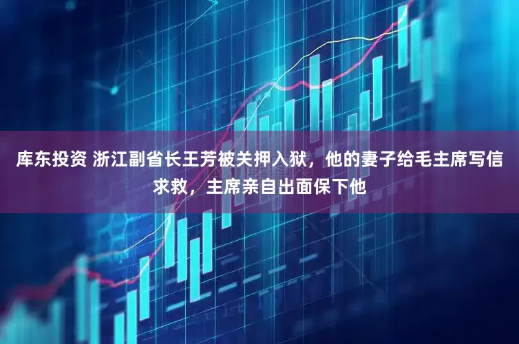 库东投资 浙江副省长王芳被关押入狱，他的妻子给毛主席写信求救，主席亲自出面保下他