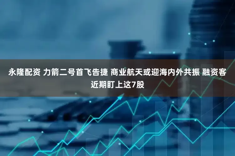 永隆配资 力箭二号首飞告捷 商业航天或迎海内外共振 融资客近期盯上这7股